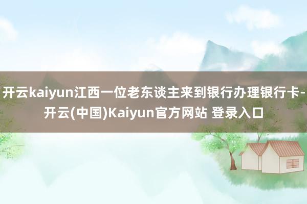 开云kaiyun江西一位老东谈主来到银行办理银行卡-开云(中国)Kaiyun官方网站 登录入口