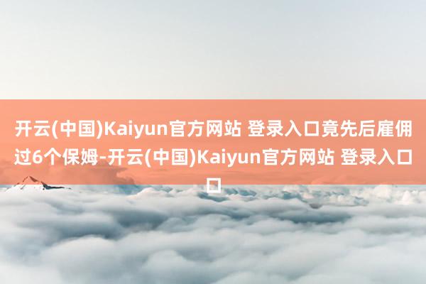 开云(中国)Kaiyun官方网站 登录入口竟先后雇佣过6个保姆-开云(中国)Kaiyun官方网站 登录入口