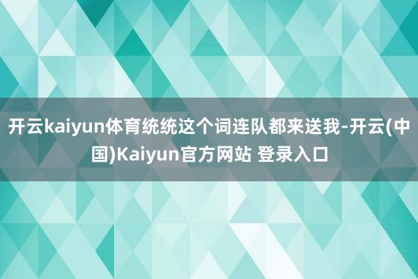 开云kaiyun体育统统这个词连队都来送我-开云(中国)Kaiyun官方网站 登录入口