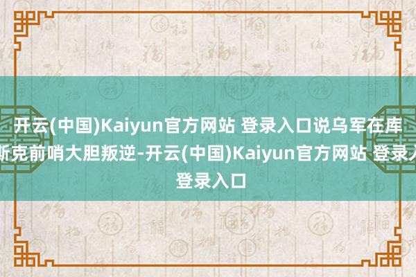 开云(中国)Kaiyun官方网站 登录入口说乌军在库尔斯克前哨大胆叛逆-开云(中国)Kaiyun官方网站 登录入口