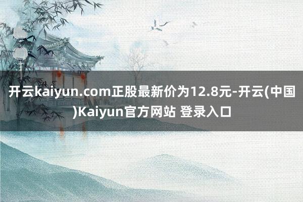 开云kaiyun.com正股最新价为12.8元-开云(中国)Kaiyun官方网站 登录入口