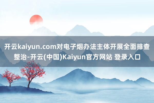 开云kaiyun.com对电子烟办法主体开展全面排查整治-开云(中国)Kaiyun官方网站 登录入口