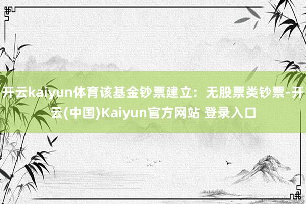 开云kaiyun体育该基金钞票建立：无股票类钞票-开云(中国)Kaiyun官方网站 登录入口