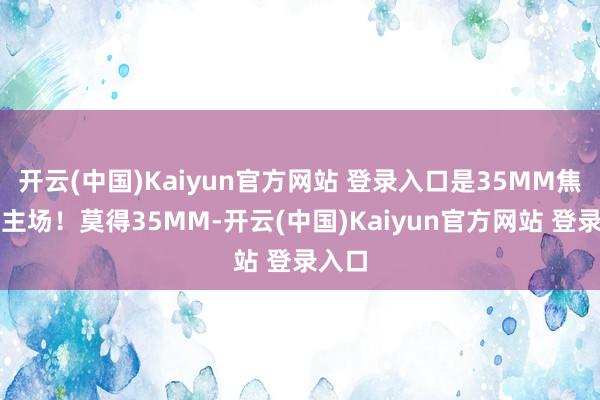 开云(中国)Kaiyun官方网站 登录入口是35MM焦段的主场！莫得35MM-开云(中国)Kaiyun官方网站 登录入口
