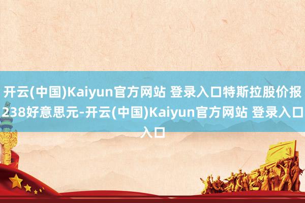 开云(中国)Kaiyun官方网站 登录入口特斯拉股价报238好意思元-开云(中国)Kaiyun官方网站 登录入口