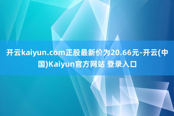 开云kaiyun.com正股最新价为20.66元-开云(中国)Kaiyun官方网站 登录入口
