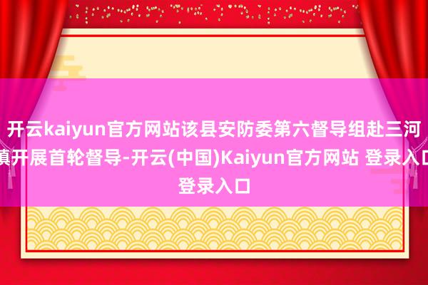 开云kaiyun官方网站该县安防委第六督导组赴三河镇开展首轮督导-开云(中国)Kaiyun官方网站 登录入口