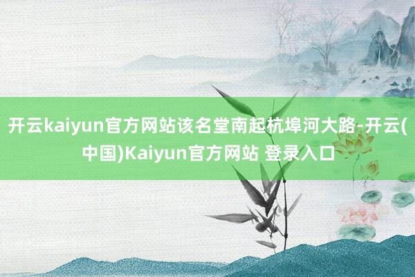 开云kaiyun官方网站该名堂南起杭埠河大路-开云(中国)Kaiyun官方网站 登录入口