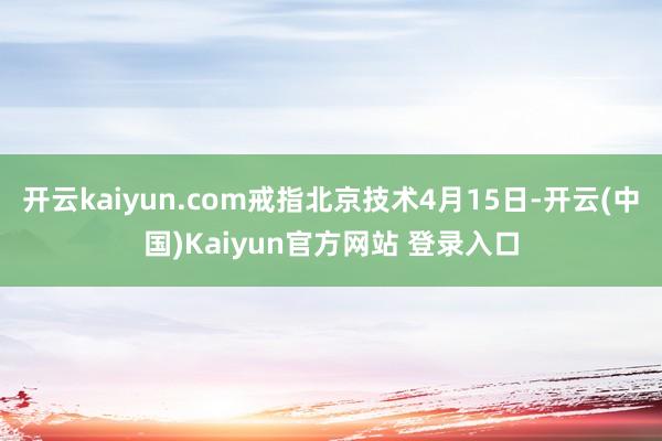 开云kaiyun.com戒指北京技术4月15日-开云(中国)Kaiyun官方网站 登录入口
