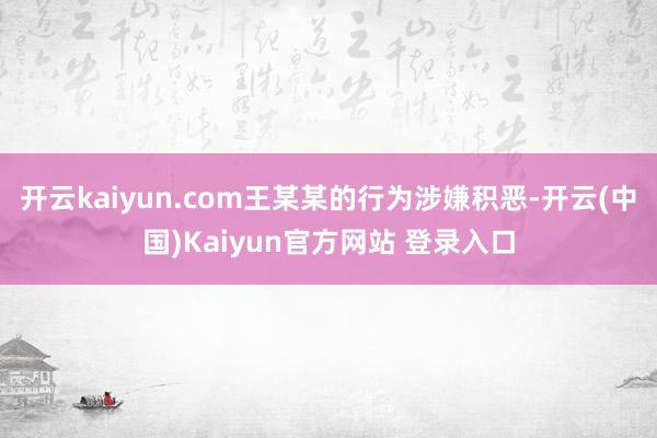 开云kaiyun.com王某某的行为涉嫌积恶-开云(中国)Kaiyun官方网站 登录入口