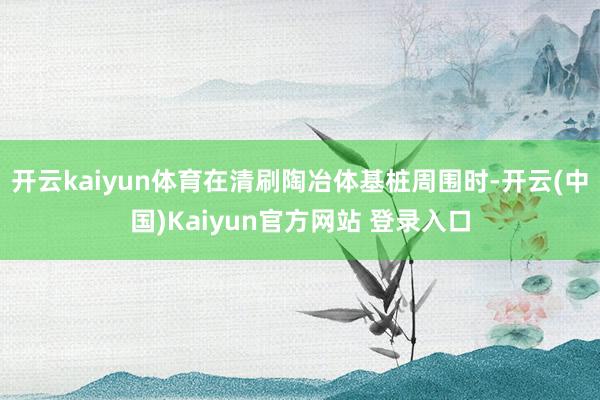 开云kaiyun体育在清刷陶冶体基桩周围时-开云(中国)Kaiyun官方网站 登录入口