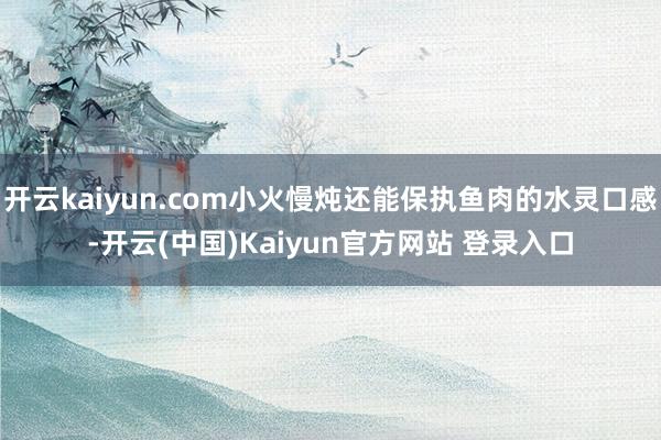 开云kaiyun.com小火慢炖还能保执鱼肉的水灵口感-开云(中国)Kaiyun官方网站 登录入口