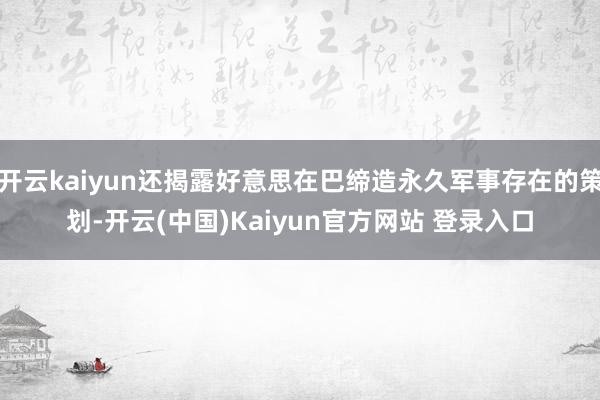 开云kaiyun还揭露好意思在巴缔造永久军事存在的策划-开云(中国)Kaiyun官方网站 登录入口