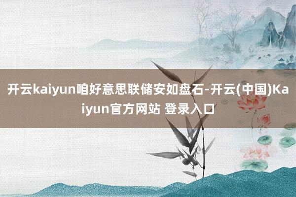 开云kaiyun咱好意思联储安如盘石-开云(中国)Kaiyun官方网站 登录入口