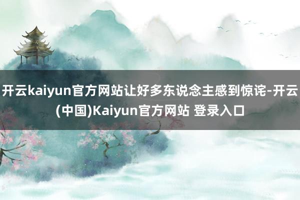 开云kaiyun官方网站让好多东说念主感到惊诧-开云(中国)Kaiyun官方网站 登录入口