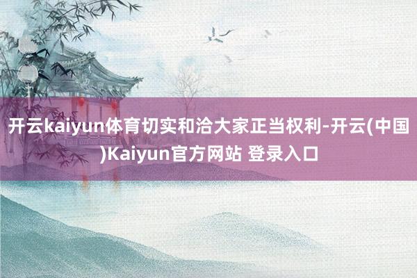开云kaiyun体育切实和洽大家正当权利-开云(中国)Kaiyun官方网站 登录入口