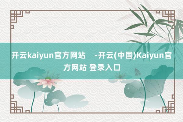 开云kaiyun官方网站    -开云(中国)Kaiyun官方网站 登录入口