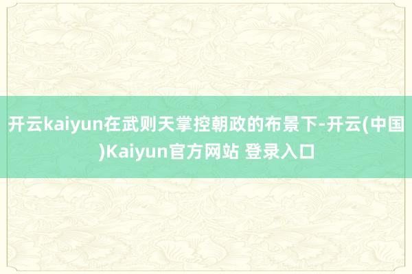 开云kaiyun在武则天掌控朝政的布景下-开云(中国)Kaiyun官方网站 登录入口