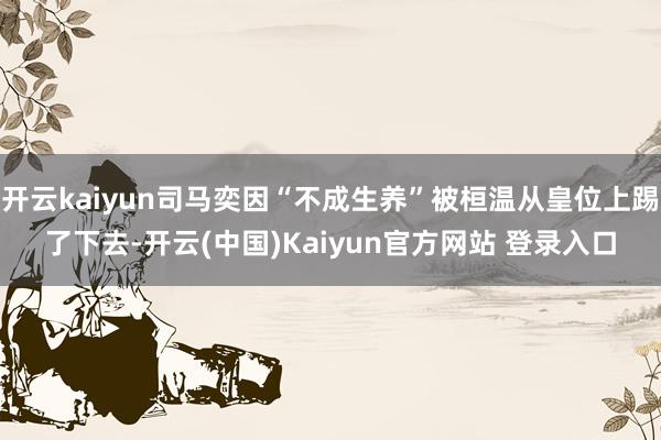 开云kaiyun司马奕因“不成生养”被桓温从皇位上踢了下去-开云(中国)Kaiyun官方网站 登录入口