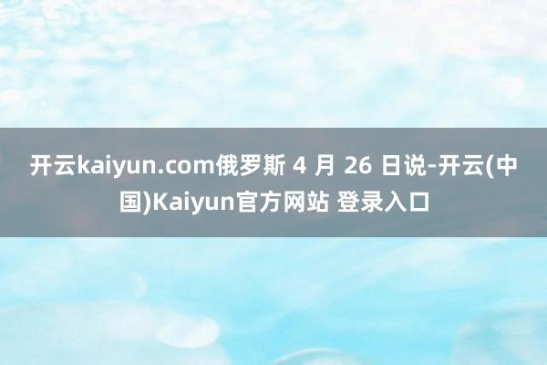 开云kaiyun.com俄罗斯 4 月 26 日说-开云(中国)Kaiyun官方网站 登录入口