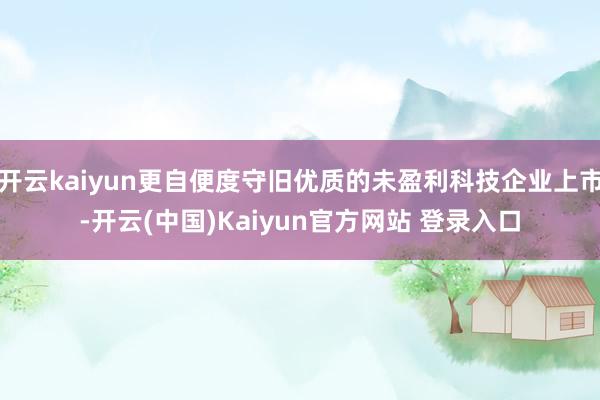 开云kaiyun更自便度守旧优质的未盈利科技企业上市-开云(中国)Kaiyun官方网站 登录入口