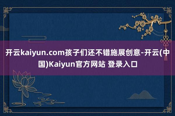 开云kaiyun.com孩子们还不错施展创意-开云(中国)Kaiyun官方网站 登录入口
