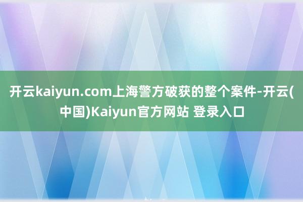 开云kaiyun.com上海警方破获的整个案件-开云(中国)Kaiyun官方网站 登录入口