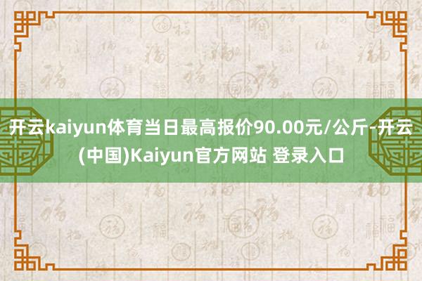 开云kaiyun体育当日最高报价90.00元/公斤-开云(中国)Kaiyun官方网站 登录入口