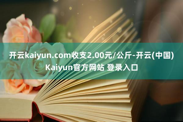 开云kaiyun.com收支2.00元/公斤-开云(中国)Kaiyun官方网站 登录入口
