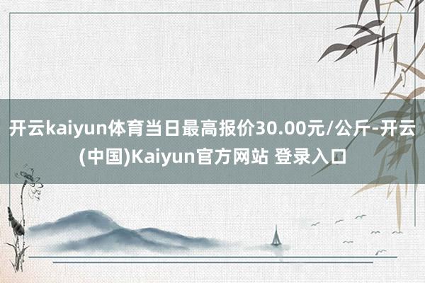 开云kaiyun体育当日最高报价30.00元/公斤-开云(中国)Kaiyun官方网站 登录入口
