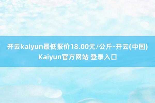 开云kaiyun最低报价18.00元/公斤-开云(中国)Kaiyun官方网站 登录入口