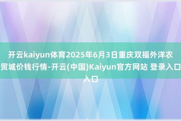 开云kaiyun体育2025年6月3日重庆双福外洋农贸城价钱行情-开云(中国)Kaiyun官方网站 登录入口