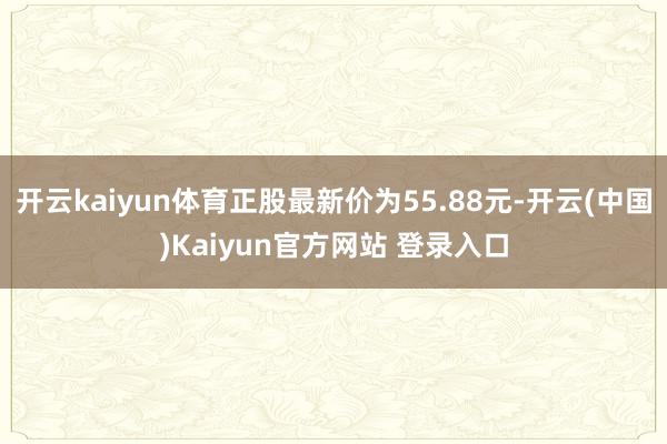 开云kaiyun体育正股最新价为55.88元-开云(中国)Kaiyun官方网站 登录入口