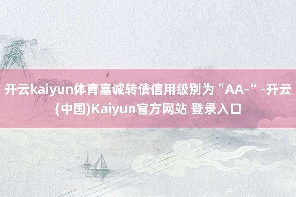 开云kaiyun体育嘉诚转债信用级别为“AA-”-开云(中国)Kaiyun官方网站 登录入口
