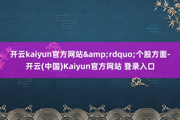 开云kaiyun官方网站&rdquo;个股方面-开云(中国)Kaiyun官方网站 登录入口