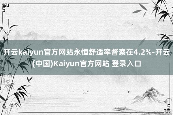 开云kaiyun官方网站永恒舒适率督察在4.2%-开云(中国)Kaiyun官方网站 登录入口