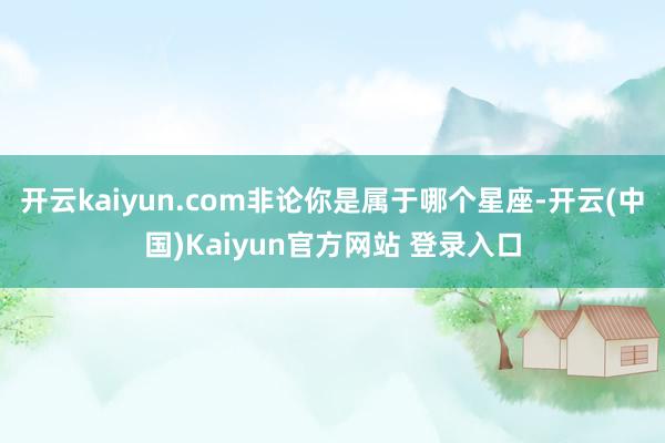 开云kaiyun.com非论你是属于哪个星座-开云(中国)Kaiyun官方网站 登录入口