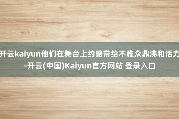 开云kaiyun他们在舞台上约略带给不雅众鼎沸和活力-开云(中国)Kaiyun官方网站 登录入口