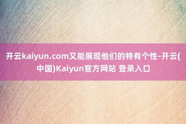 开云kaiyun.com又能展现他们的特有个性-开云(中国)Kaiyun官方网站 登录入口