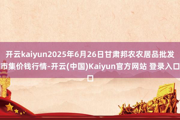 开云kaiyun2025年6月26日甘肃邦农农居品批发市集价钱行情-开云(中国)Kaiyun官方网站 登录入口