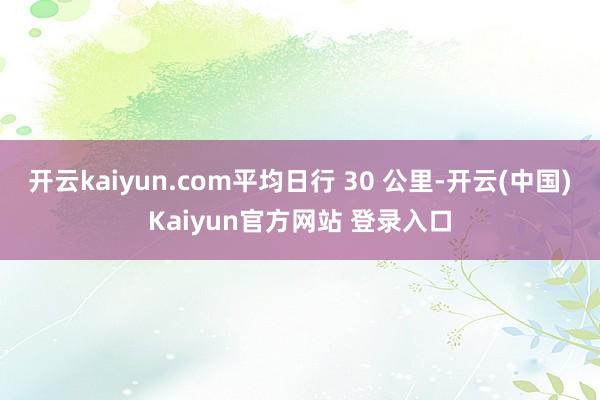 开云kaiyun.com平均日行 30 公里-开云(中国)Kaiyun官方网站 登录入口