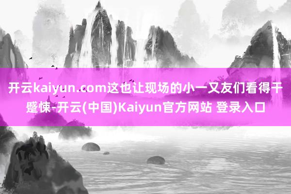 开云kaiyun.com这也让现场的小一又友们看得干蹙悚-开云(中国)Kaiyun官方网站 登录入口