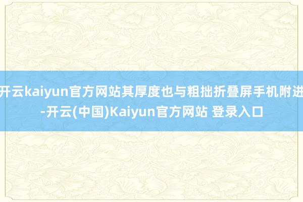 开云kaiyun官方网站其厚度也与粗拙折叠屏手机附进-开云(中国)Kaiyun官方网站 登录入口
