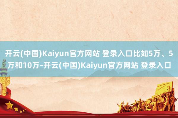 开云(中国)Kaiyun官方网站 登录入口比如5万、5万和10万-开云(中国)Kaiyun官方网站 登录入口