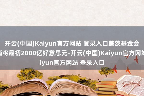 开云(中国)Kaiyun官方网站 登录入口盖茨基金会的慈善开销将最初2000亿好意思元-开云(中国)Kaiyun官方网站 登录入口