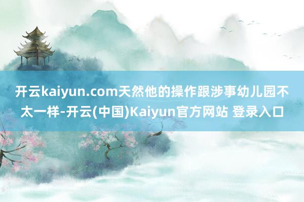 开云kaiyun.com　　　　天然他的操作跟涉事幼儿园不太一样-开云(中国)Kaiyun官方网站 登录入口