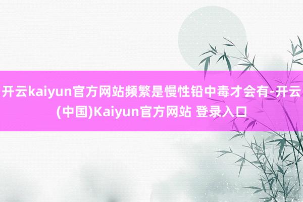 开云kaiyun官方网站频繁是慢性铅中毒才会有-开云(中国)Kaiyun官方网站 登录入口