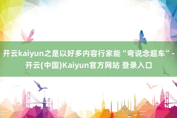 开云kaiyun之是以好多内容行家能“弯说念超车”-开云(中国)Kaiyun官方网站 登录入口