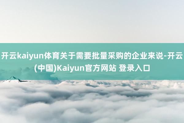 开云kaiyun体育关于需要批量采购的企业来说-开云(中国)Kaiyun官方网站 登录入口