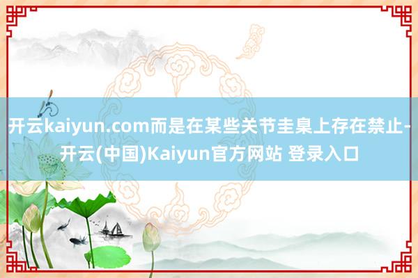 开云kaiyun.com而是在某些关节圭臬上存在禁止-开云(中国)Kaiyun官方网站 登录入口